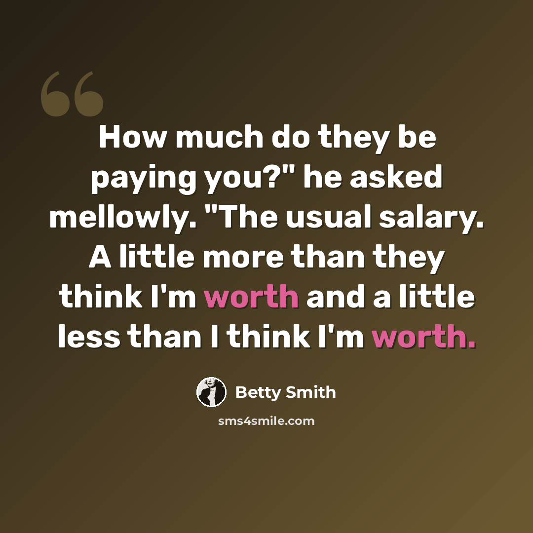 “How much do they be paying you?" he asked mellowly. "The usual salary. A little more than they think I'm worth and a little less than I think I'm worth.” quote by Betty Smith