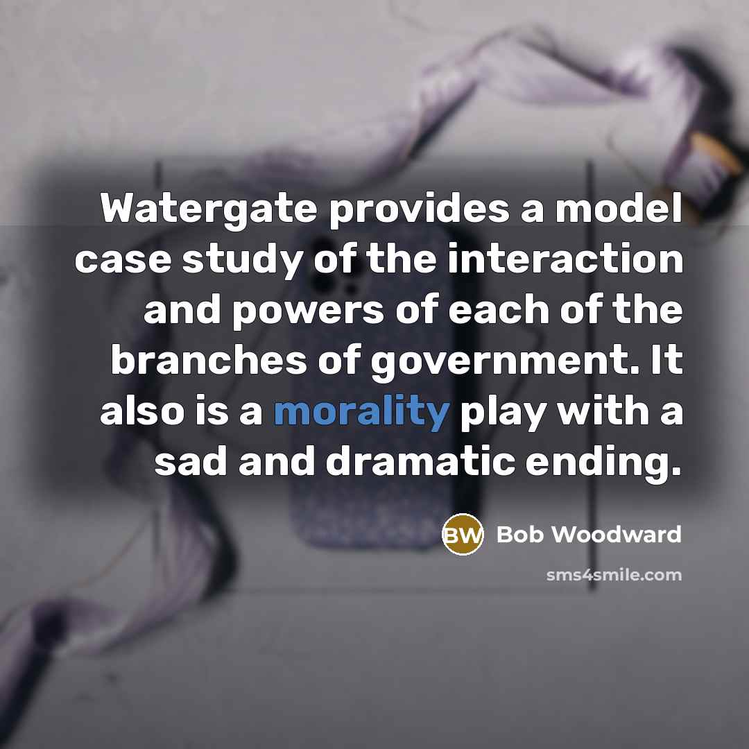 “Watergate provides a model case study of the interaction and powers of each of the branches of government. It also is a morality play with a sad and dramatic ending.” quote by Bob Woodward