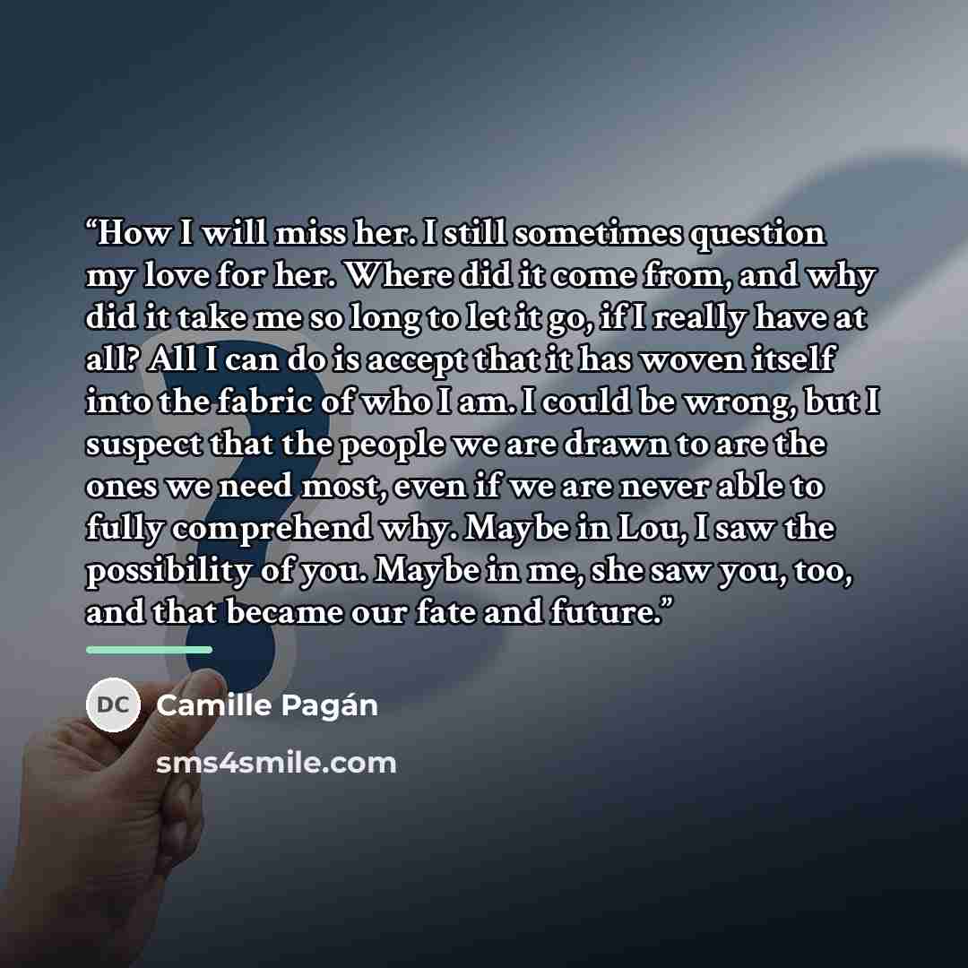 “How I will miss her. I still sometimes question my love for her. Where did it come from, and why did it take me so long to let it go, if I really have at all? All I can do is accept that it has woven itself into the fabric of who I am. I could be wrong, but I suspect that the people we are drawn…” quote by Camille Pagán