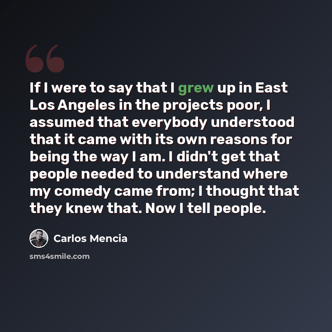 “If I were to say that I grew up in East Los Angeles in the projects poor, I assumed that everybody understood that it came with its own reasons for being the way I am. I didn't get that people needed to understand where my comedy came from; I thought that they knew that. Now I tell people.” quote by Carlos Mencia
