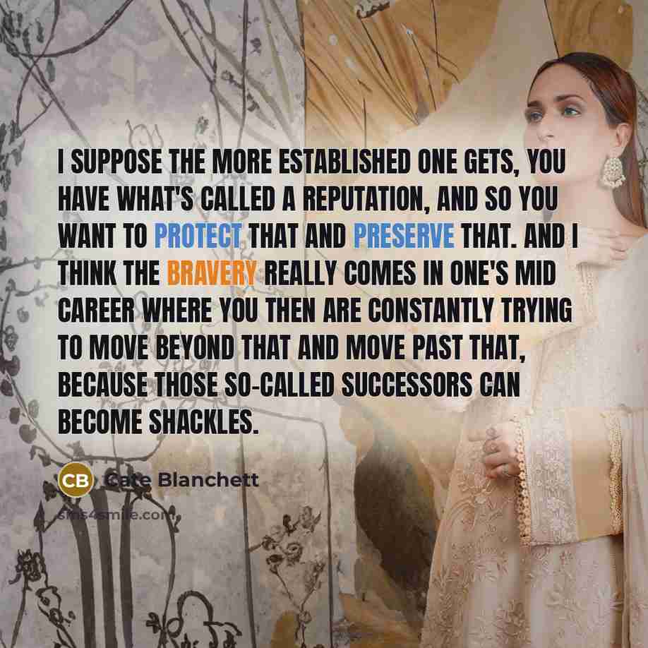 “I suppose the more established one gets, you have what's called a reputation, and so you want to protect that and preserve that. And I think the bravery really comes in one's mid career where you then are constantly trying to move beyond that and move past that, because those so-called successors…” quote by Cate Blanchett