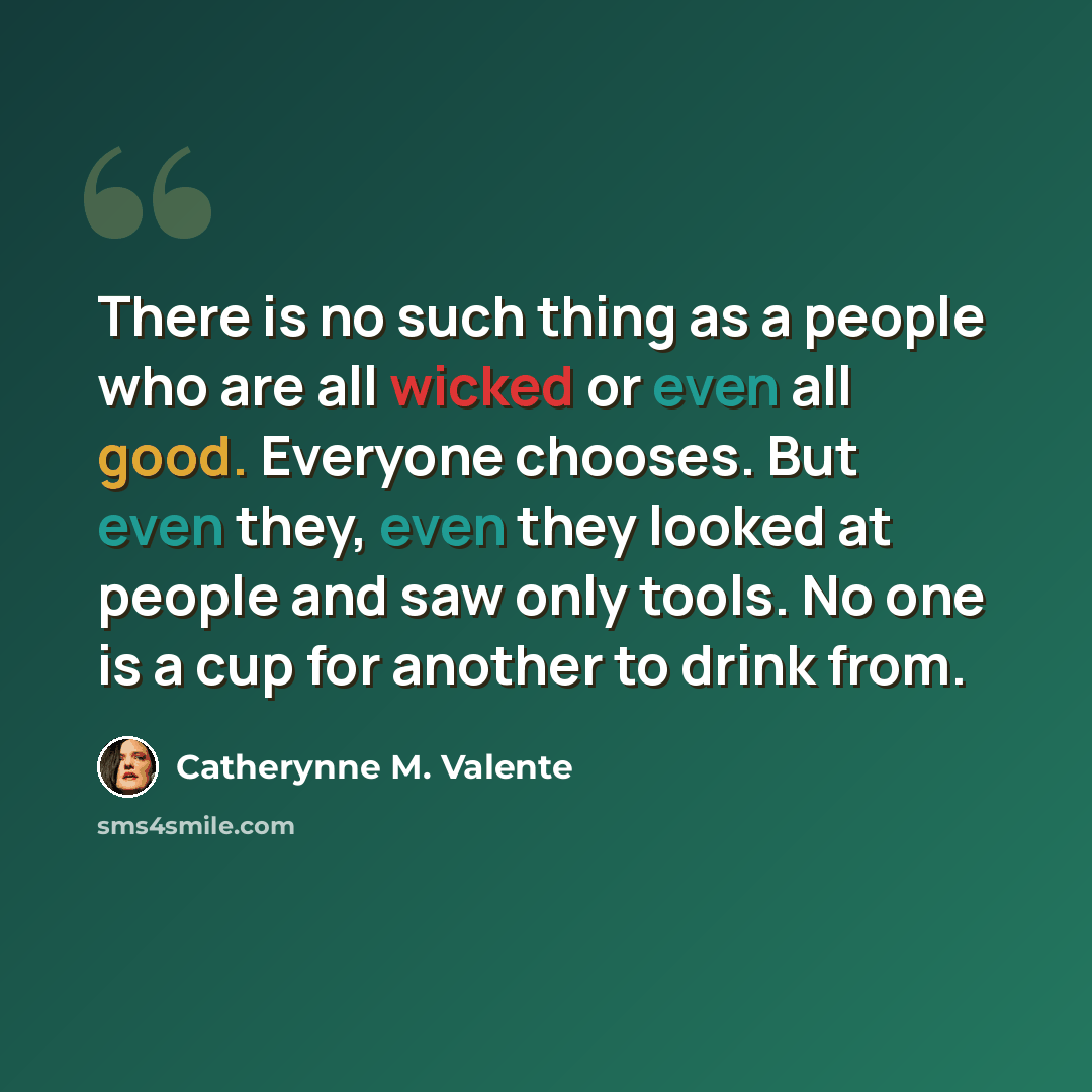 “There is no such thing as a people who are all wicked or even all good. Everyone chooses. But even they, even they looked at people and saw only tools. No one is a cup for another to drink from.” quote by Catherynne M. Valente