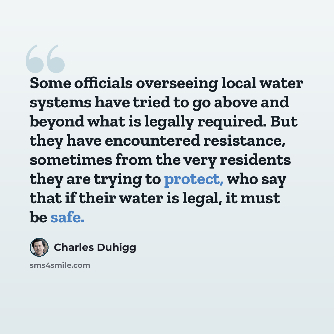 “Some officials overseeing local water systems have tried to go above and beyond what is legally required. But they have encountered resistance, sometimes from the very residents they are trying to protect, who say that if their water is legal, it must be safe.” quote by Charles Duhigg
