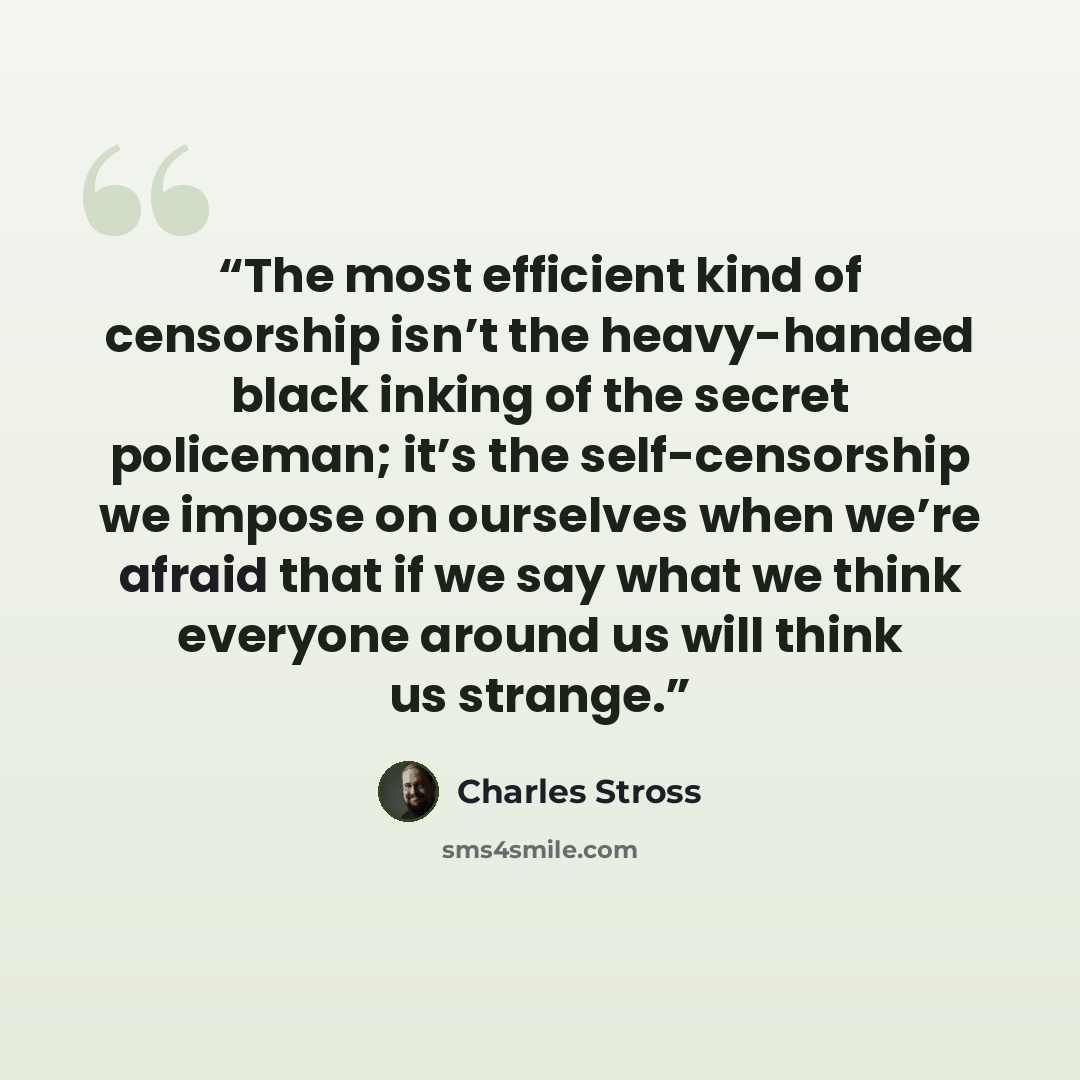 “The most efficient kind of censorship isn’t the heavy-handed black inking of the secret policeman; it’s the self-censorship we impose on ourselves when we’re afraid that if we say what we think everyone around us will think us strange.” quote by Charles Stross