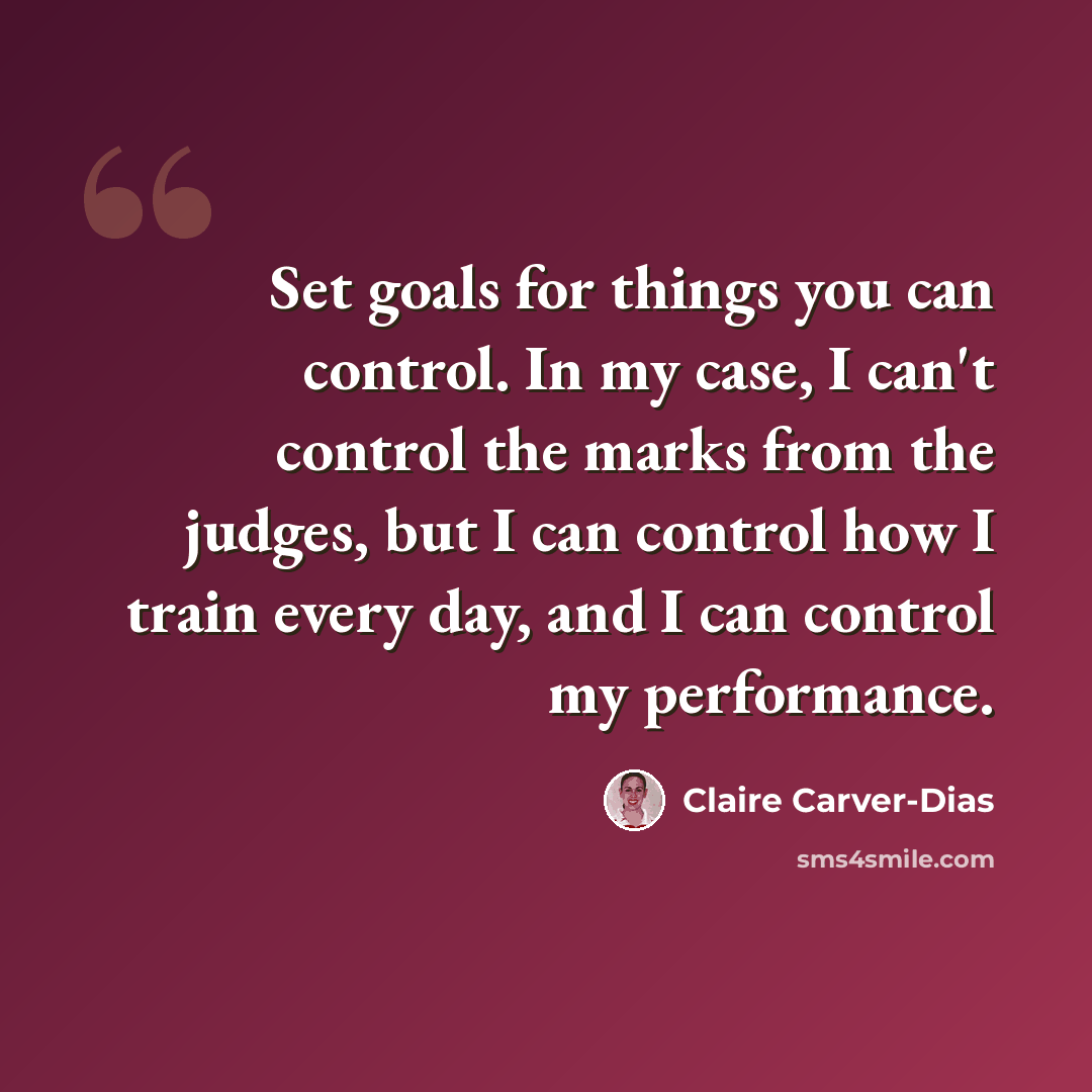 “Set goals for things you can control. In my case, I can't control the marks from the judges, but I can control how I train every day, and I can control my performance.” quote by Claire Carver-Dias