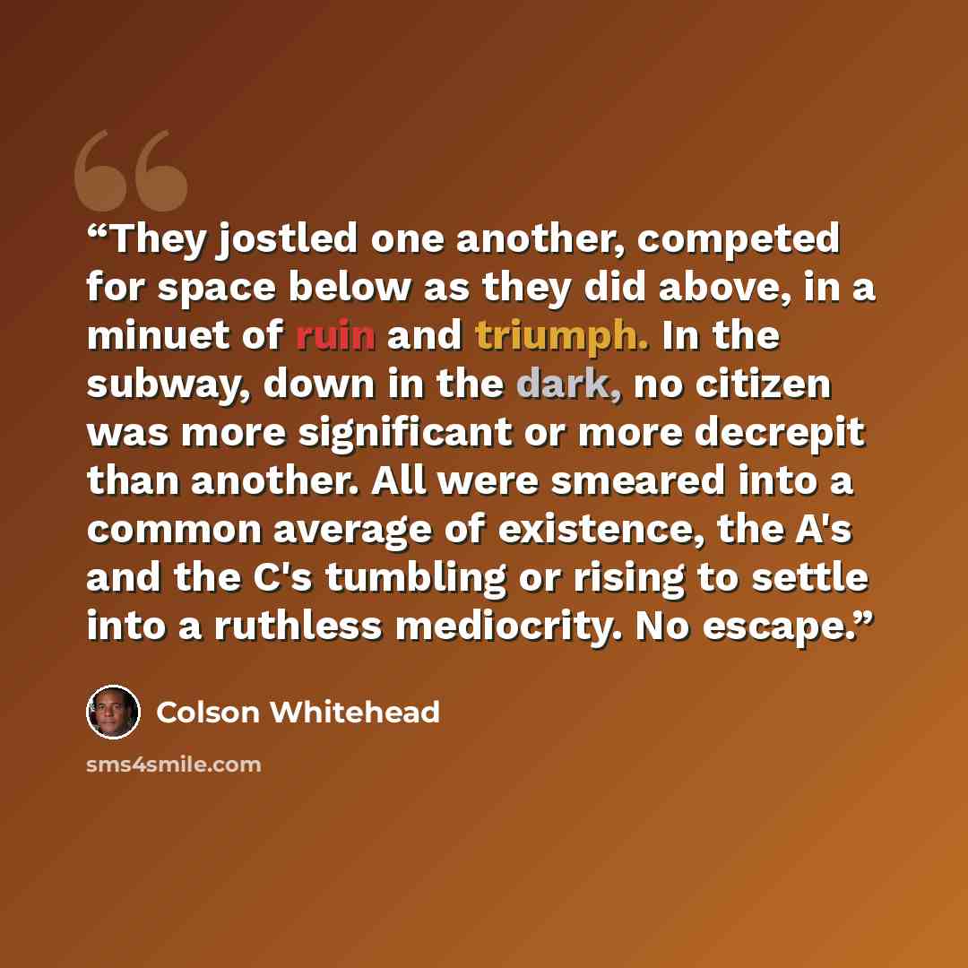 “They jostled one another, competed for space below as they did above, in a minuet of ruin and triumph. In the subway, down in the dark, no citizen was more significant or more decrepit than another. All were smeared into a common average of existence, the A's and the C's tumbling or rising to…” quote by Colson Whitehead