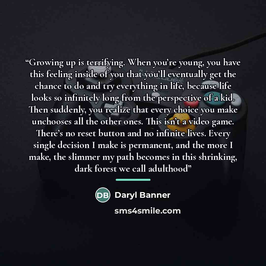 “Growing up is terrifying. When you’re young, you have this feeling inside of you that you’ll eventually get the chance to do and try everything in life, because life looks so infinitely long from the perspective of a kid. Then suddenly, you realize that every choice you make unchooses all the…” quote by Daryl Banner