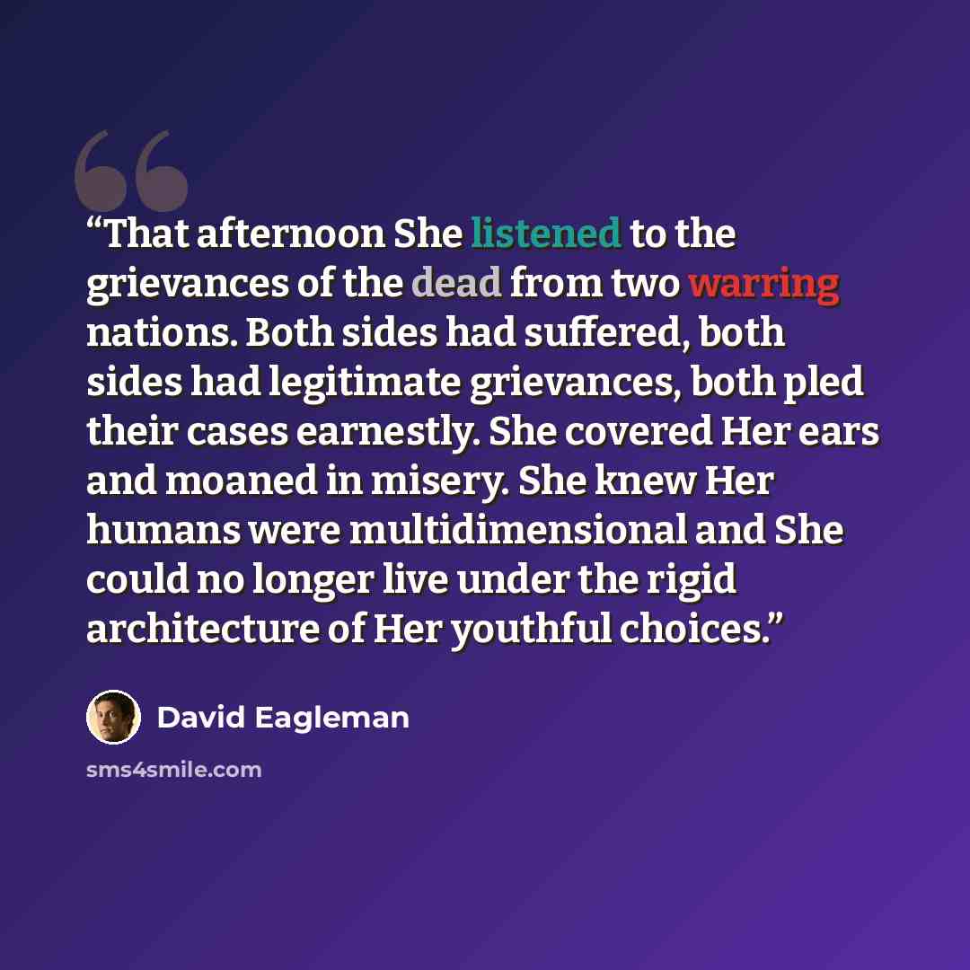 “That afternoon She listened to the grievances of the dead from two warring nations. Both sides had suffered, both sides had legitimate grievances, both pled their cases earnestly. She covered Her ears and moaned in misery. She knew Her humans were multidimensional and She could no longer live…” quote by David Eagleman