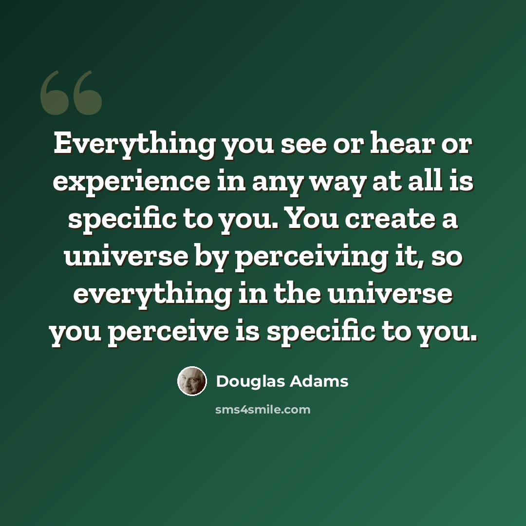 “Everything you see or hear or experience in any way at all is specific to you. You create a universe by perceiving it, so everything in the universe you perceive is specific to you.” quote by Douglas Adams