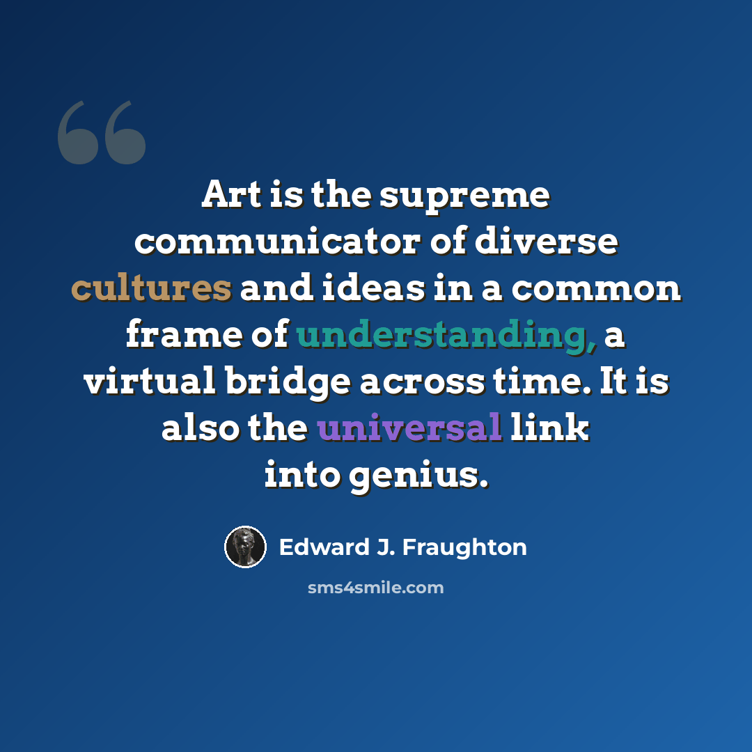 “Art is the supreme communicator of diverse cultures and ideas in a common frame of understanding, a virtual bridge across time. It is also the universal link into genius.” quote by Edward J. Fraughton