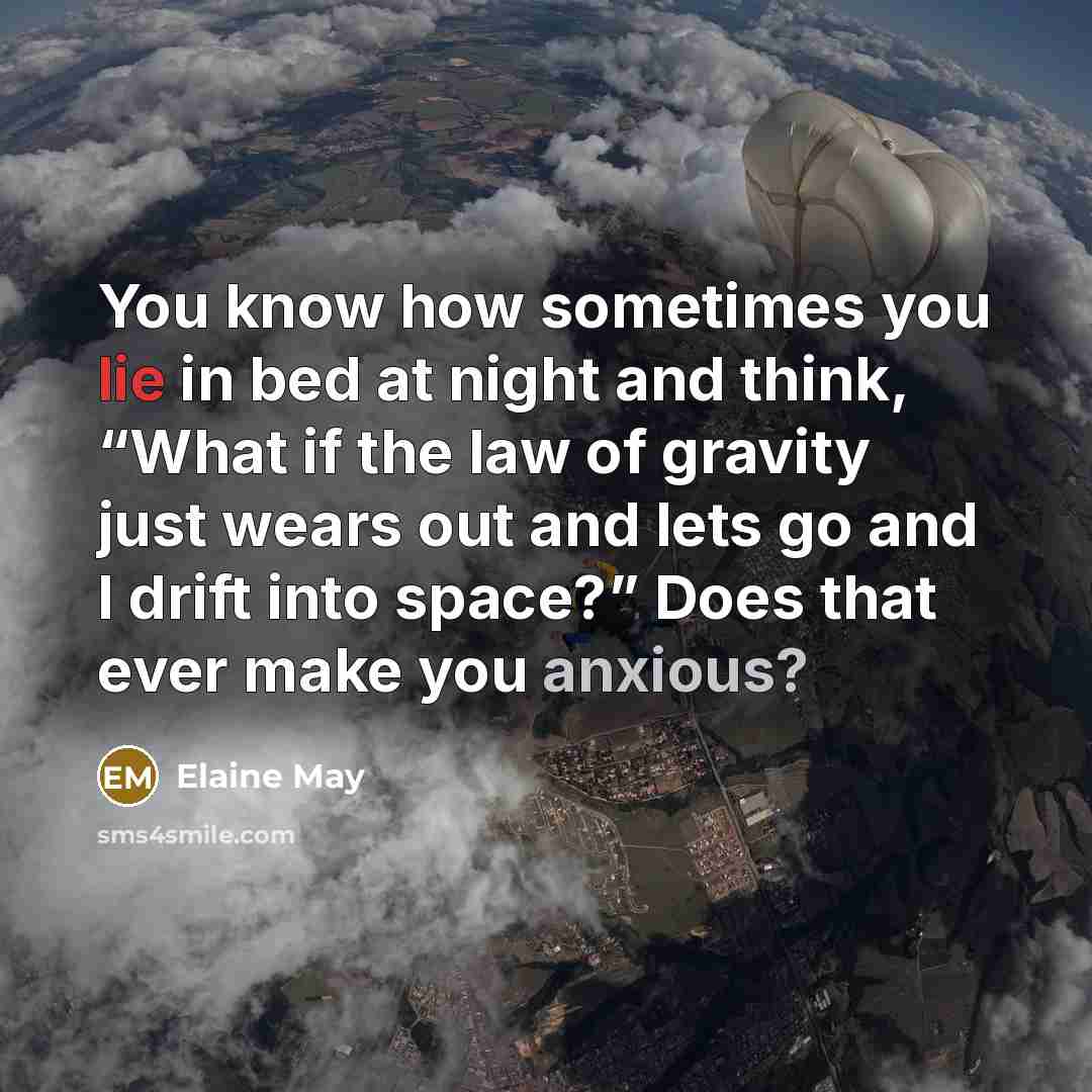 “You know how sometimes you lie in bed at night and think, “What if the law of gravity just wears out and lets go and I drift into space?” Does that ever make you anxious?” quote by Elaine May