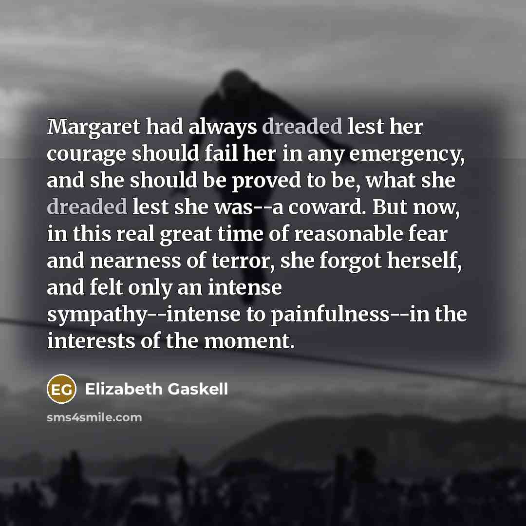 “Margaret had always dreaded lest her courage should fail her in any emergency, and she should be proved to be, what she dreaded lest she was--a coward. But now, in this real great time of reasonable fear and nearness of terror, she forgot herself, and felt only an intense sympathy--intense to…” quote by Elizabeth Gaskell