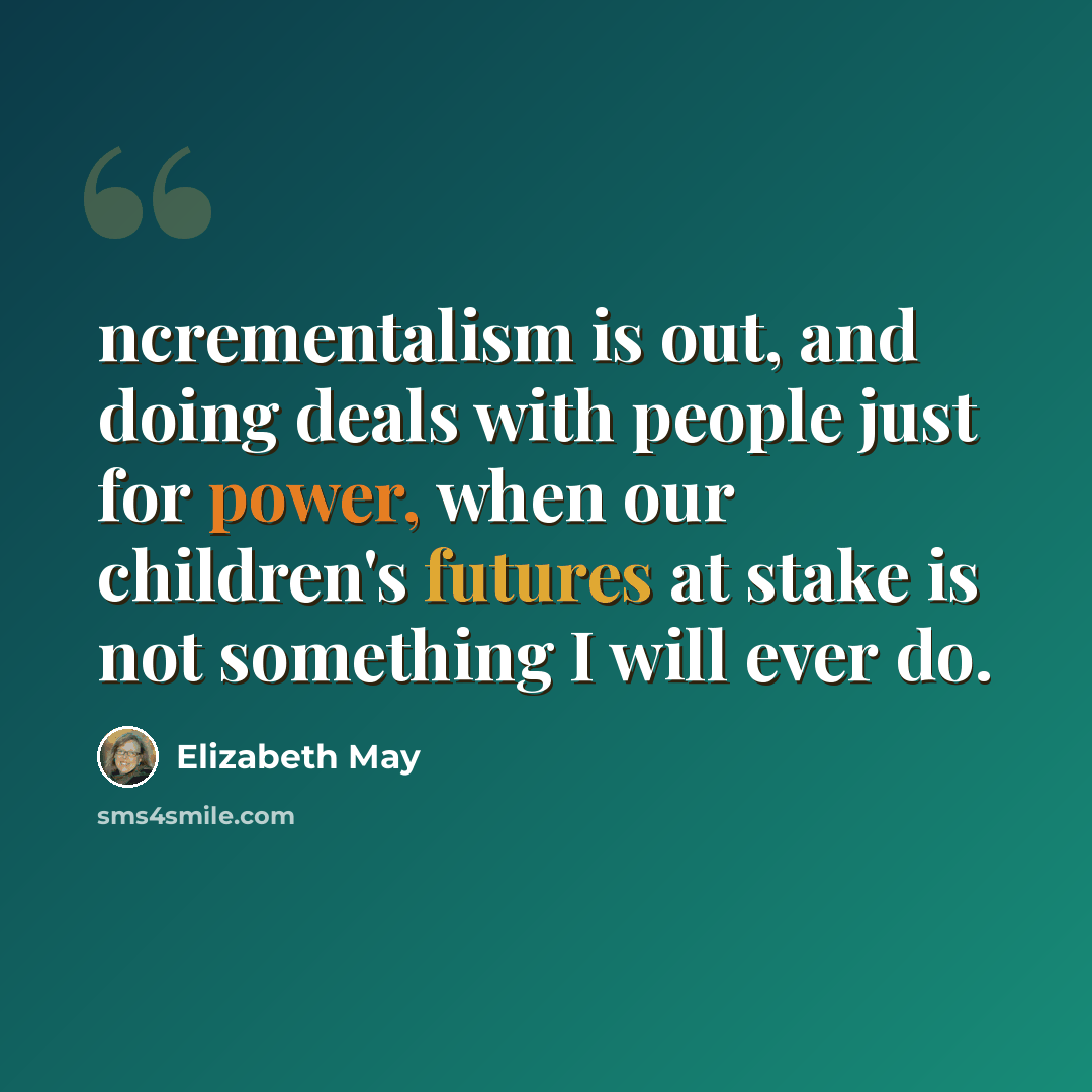“ncrementalism is out, and doing deals with people just for power, when our children's futures at stake is not something I will ever do.” quote by Elizabeth May