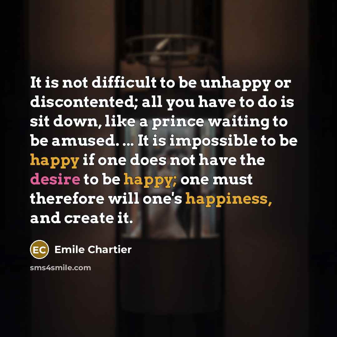 “It is not difficult to be unhappy or discontented; all you have to do is sit down, like a prince waiting to be amused. ... It is impossible to be happy if one does not have the desire to be happy; one must therefore will one's happiness, and create it.” quote by Emile Chartier