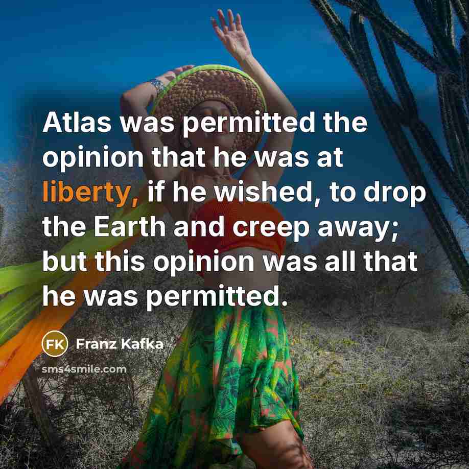 “Atlas was permitted the opinion that he was at liberty, if he wished, to drop the Earth and creep away; but this opinion was all that he was permitted.” quote by Franz Kafka