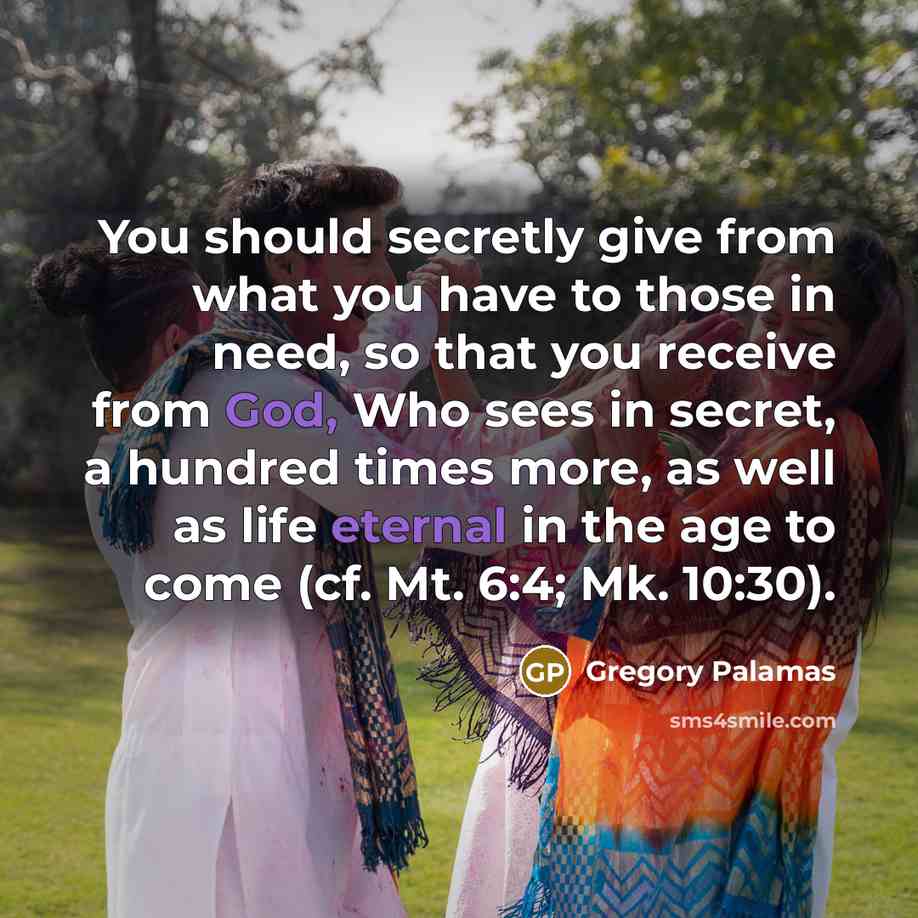 “You should secretly give from what you have to those in need, so that you receive from God, Who sees in secret, a hundred times more, as well as life eternal in the age to come (cf. Mt. 6:4; Mk. 10:30).” quote by Gregory Palamas