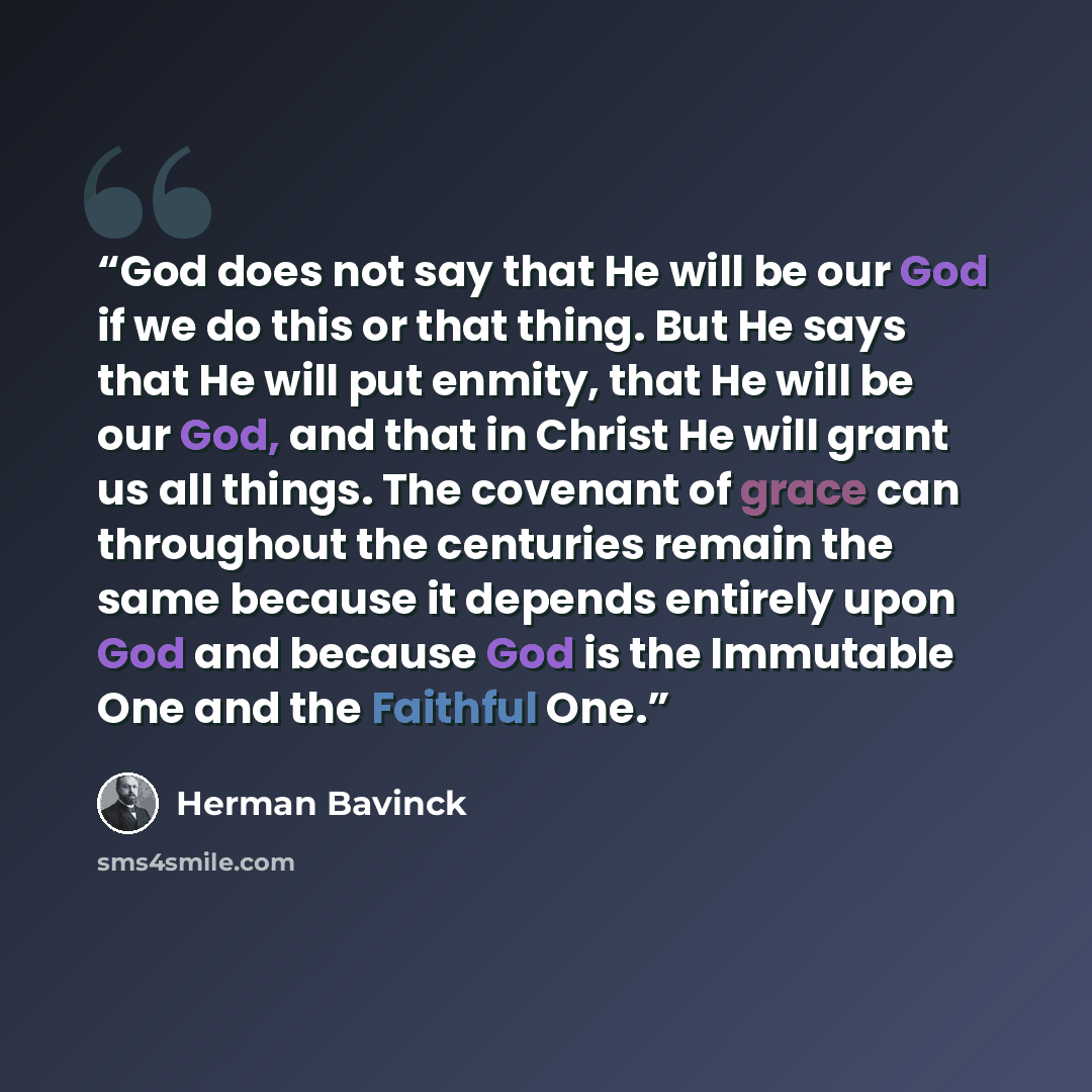 “God does not say that He will be our God if we do this or that thing. But He says that He will put enmity, that He will be our God, and that in Christ He will grant us all things. The covenant of grace can throughout the centuries remain the same because it depends entirely upon God and because…” quote by Herman Bavinck