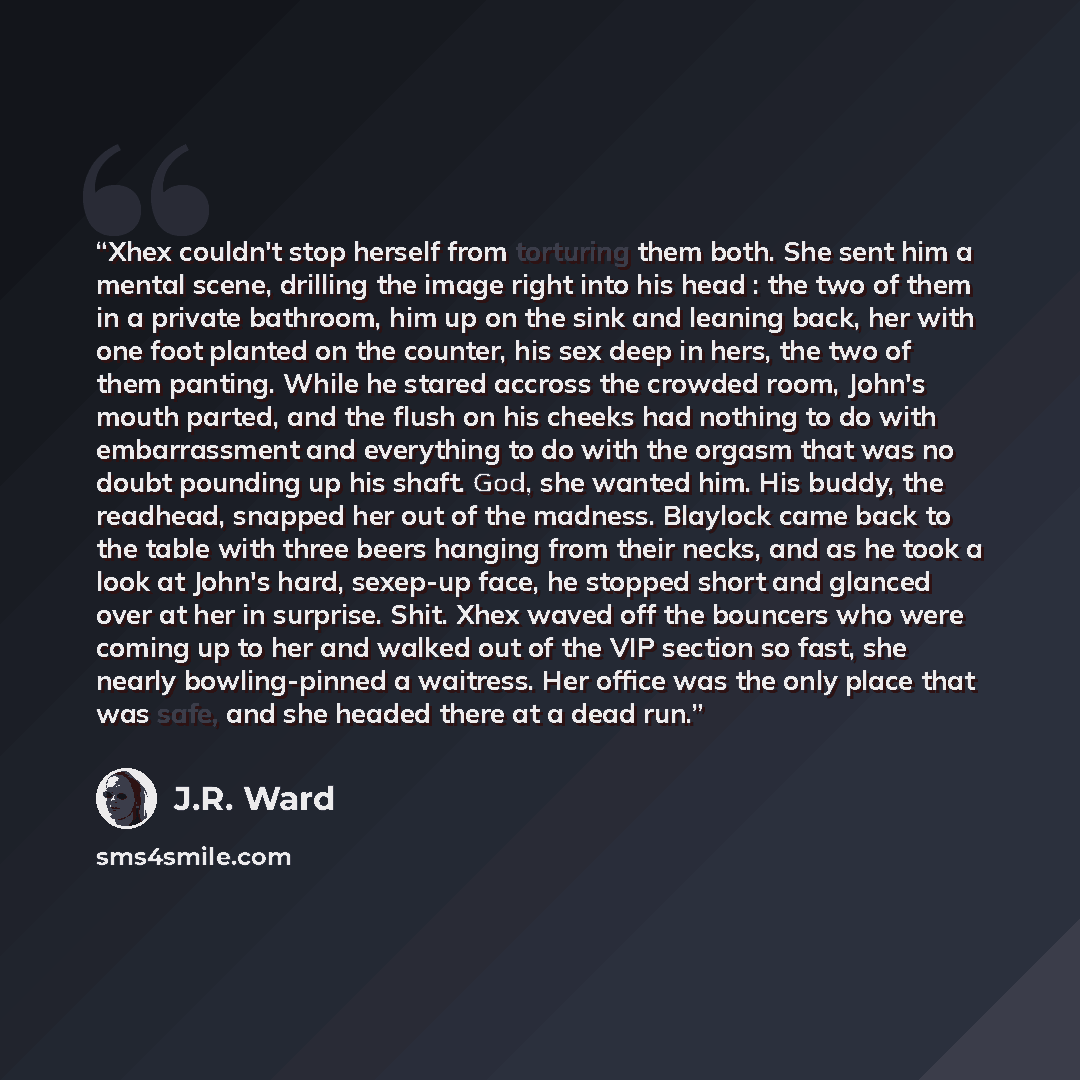 “Xhex couldn't stop herself from torturing them both. She sent him a mental scene, drilling the image right into his head : the two of them in a private bathroom, him up on the sink and leaning back, her with one foot planted on the counter, his sex deep in hers, the two of them panting. While he…” quote by J.R. Ward
