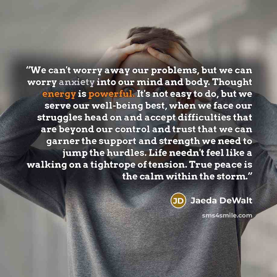 “We can't worry away our problems, but we can worry anxiety into our mind and body. Thought energy is powerful. It's not easy to do, but we serve our well-being best, when we face our struggles head on and accept difficulties that are beyond our control and trust that we can garner the support and…” quote by Jaeda DeWalt