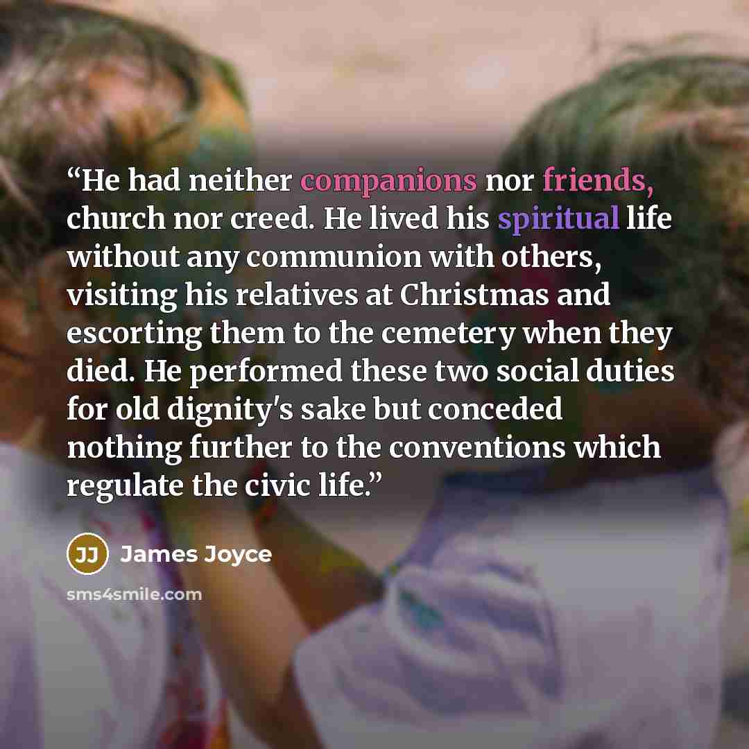 “He had neither companions nor friends, church nor creed. He lived his spiritual life without any communion with others, visiting his relatives at Christmas and escorting them to the cemetery when they died. He performed these two social duties for old dignity's sake but conceded nothing further to…” quote by James Joyce
