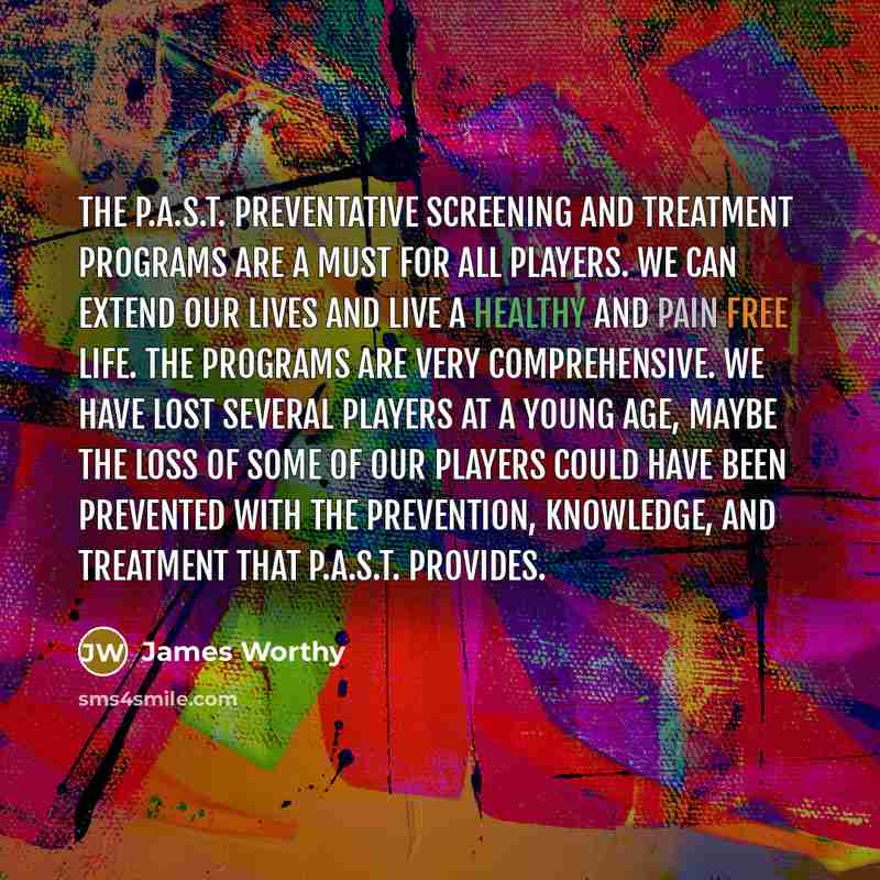 “The P.A.S.T. preventative screening and treatment programs are a must for all players. We can extend our lives and live a healthy and pain free life. The programs are very comprehensive. We have lost several players at a young age, maybe the loss of some of our players could have been prevented…” quote by James Worthy