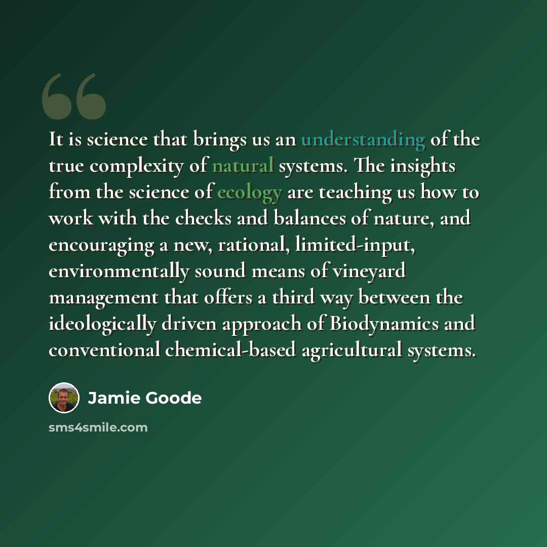 “It is science that brings us an understanding of the true complexity of natural systems. The insights from the science of ecology are teaching us how to work with the checks and balances of nature, and encouraging a new, rational, limited-input, environmentally sound means of vineyard management…” quote by Jamie Goode