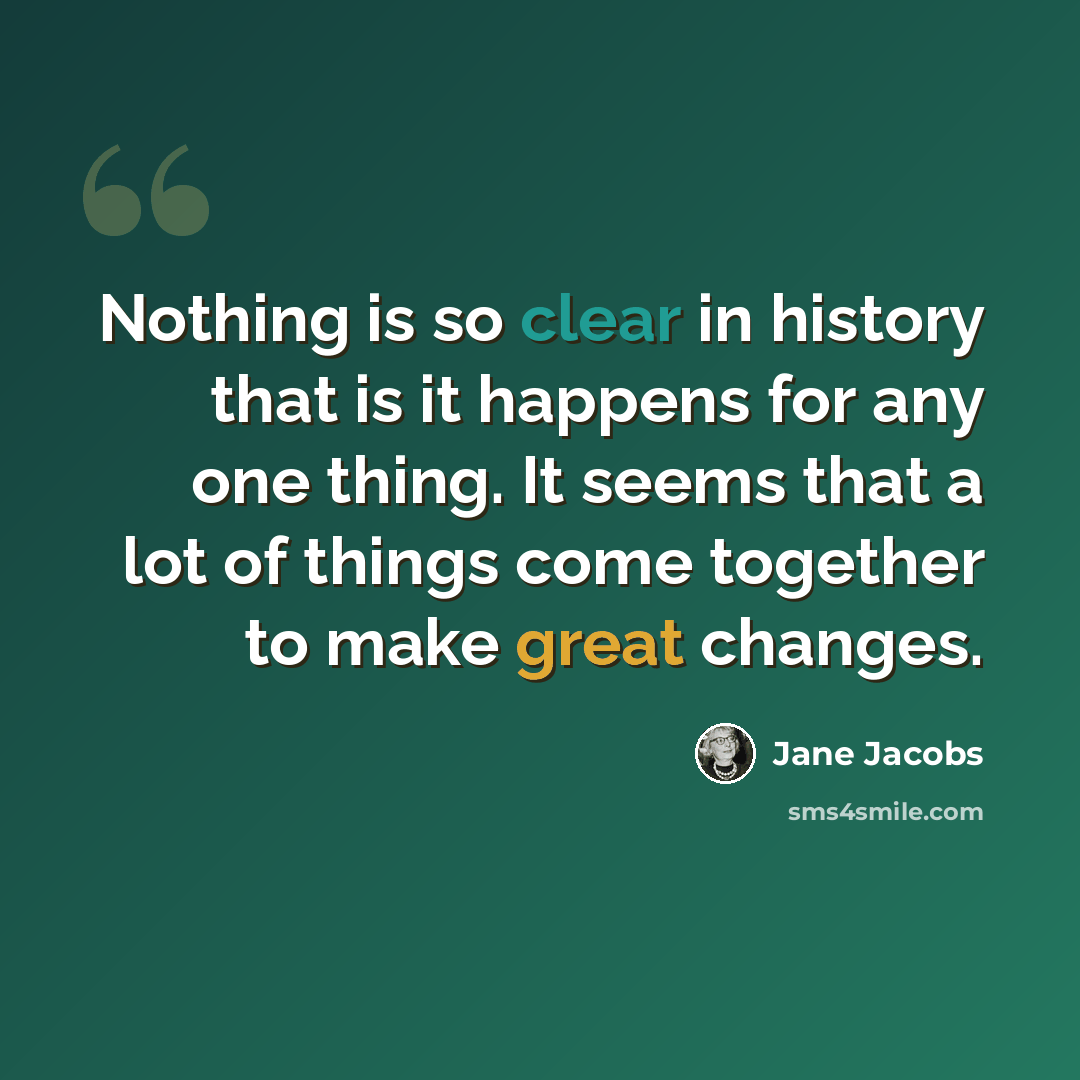 “Nothing is so clear in history that is it happens for any one thing. It seems that a lot of things come together to make great changes.” quote by Jane Jacobs