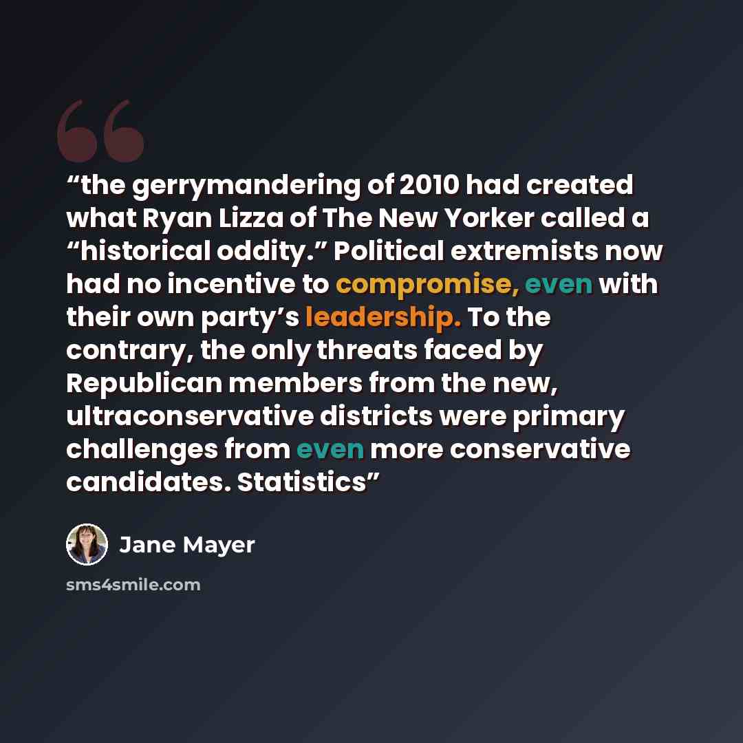 “the gerrymandering of 2010 had created what Ryan Lizza of The New Yorker called a “historical oddity.” Political extremists now had no incentive to compromise, even with their own party’s leadership. To the contrary, the only threats faced by Republican members from the new, ultraconservative…” quote by Jane Mayer
