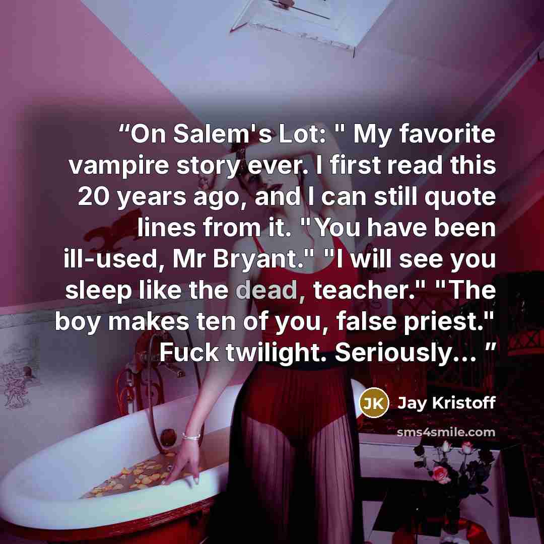 “On Salem's Lot: " My favorite vampire story ever. I first read this 20 years ago, and I can still quote lines from it. "You have been ill-used, Mr Bryant." "I will see you sleep like the dead, teacher." "The boy makes ten of you, false priest." Fuck twilight. Seriously...” quote by Jay Kristoff