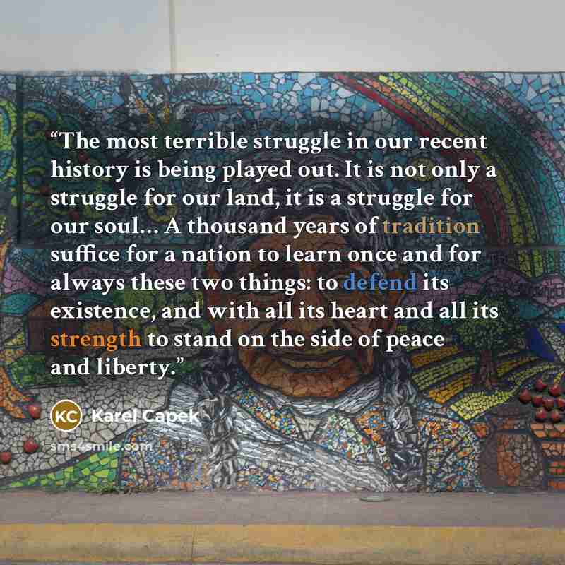 “The most terrible struggle in our recent history is being played out. It is not only a struggle for our land, it is a struggle for our soul… A thousand years of tradition suffice for a nation to learn once and for always these two things: to defend its existence, and with all its heart and all its…” quote by Karel Capek