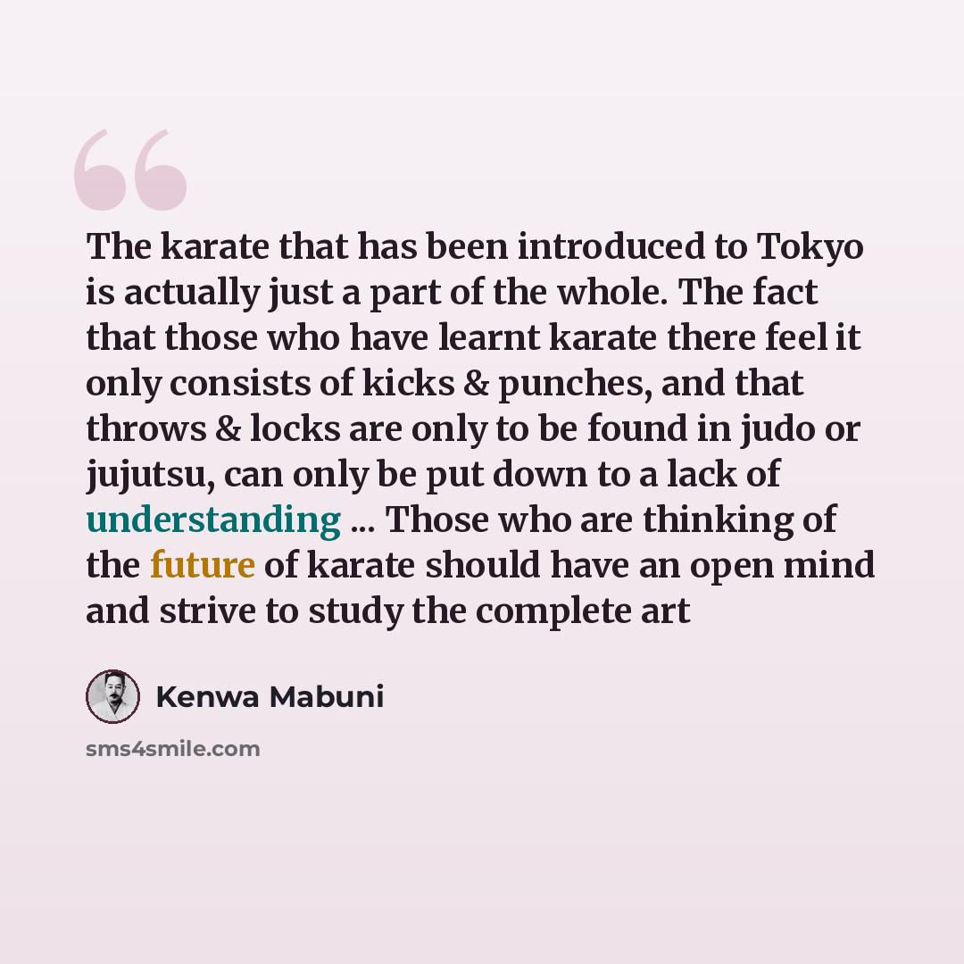 “The karate that has been introduced to Tokyo is actually just a part of the whole. The fact that those who have learnt karate there feel it only consists of kicks & punches, and that throws & locks are only to be found in judo or jujutsu, can only be put down to a lack of understanding ... Those…” quote by Kenwa Mabuni