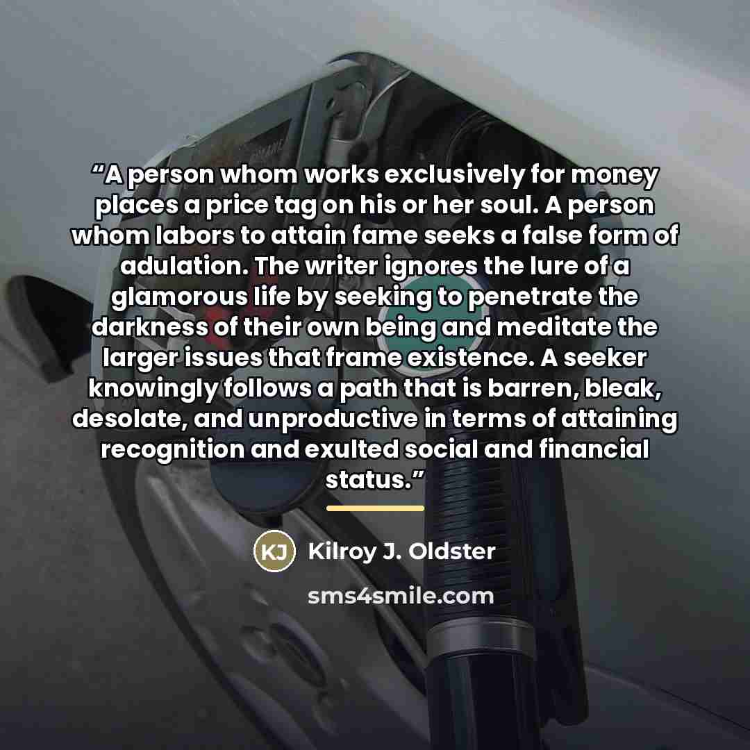 “A person whom works exclusively for money places a price tag on his or her soul. A person whom labors to attain fame seeks a false form of adulation. The writer ignores the lure of a glamorous life by seeking to penetrate the darkness of their own being and meditate the larger issues that frame…” quote by Kilroy J. Oldster