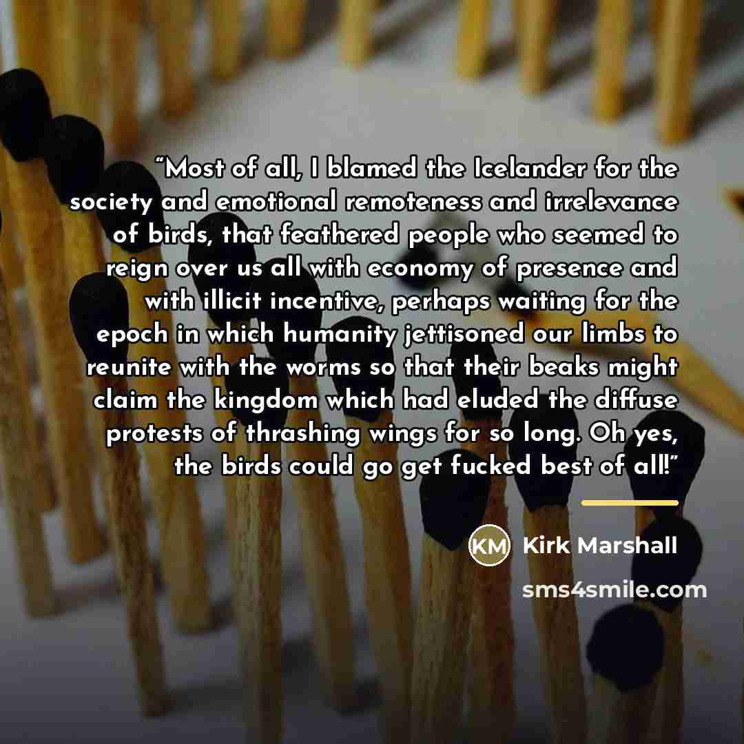 “Most of all, I blamed the Icelander for the society and emotional remoteness and irrelevance of birds, that feathered people who seemed to reign over us all with economy of presence and with illicit incentive, perhaps waiting for the epoch in which humanity jettisoned our limbs to reunite with the…” quote by Kirk Marshall