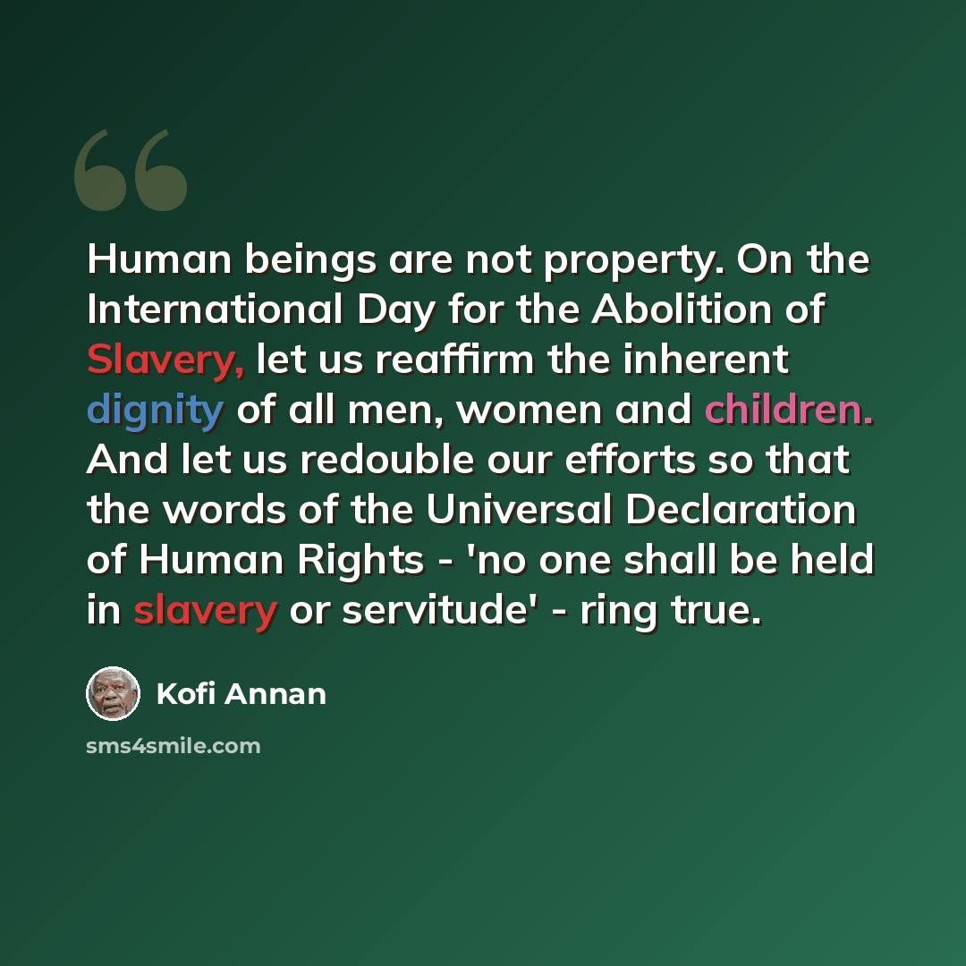“Human beings are not property. On the International Day for the Abolition of Slavery, let us reaffirm the inherent dignity of all men, women and children. And let us redouble our efforts so that the words of the Universal Declaration of Human Rights - 'no one shall be held in slavery or servitude'…” quote by Kofi Annan