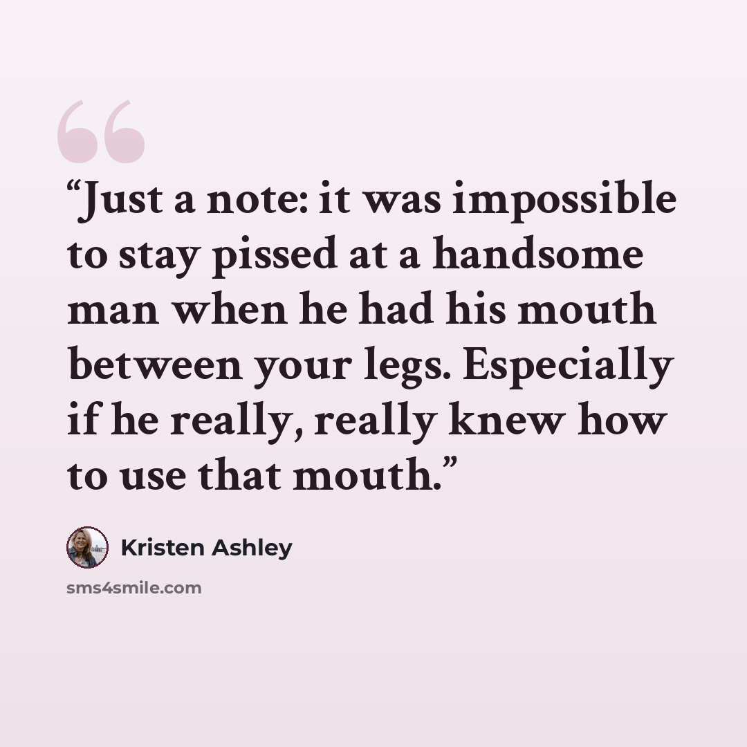 “Just a note: it was impossible to stay pissed at a handsome man when he had his mouth between your legs. Especially if he really, really knew how to use that mouth.” quote by Kristen Ashley