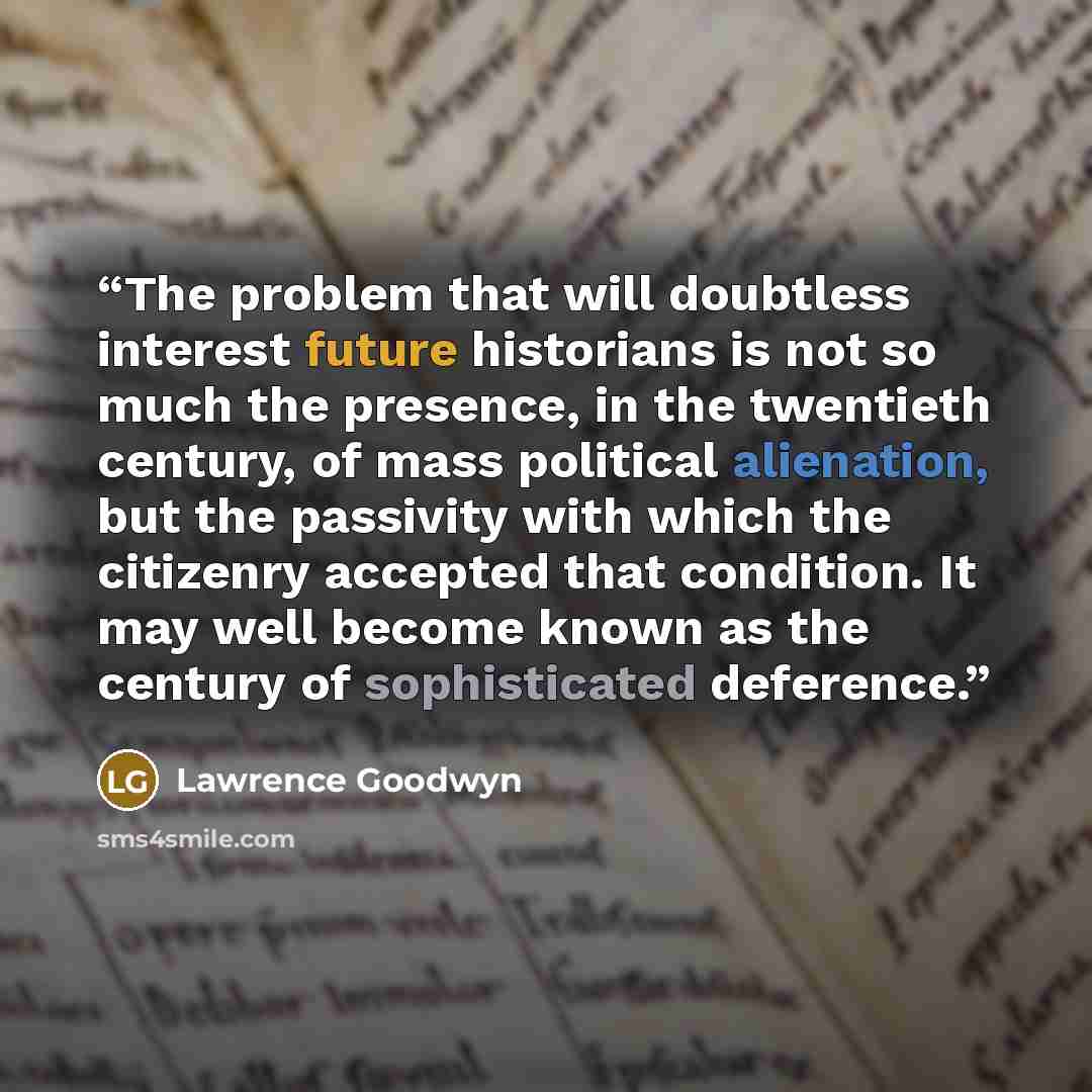 “The problem that will doubtless interest future historians is not so much the presence, in the twentieth century, of mass political alienation, but the passivity with which the citizenry accepted that condition. It may well become known as the century of sophisticated deference.” quote by Lawrence Goodwyn