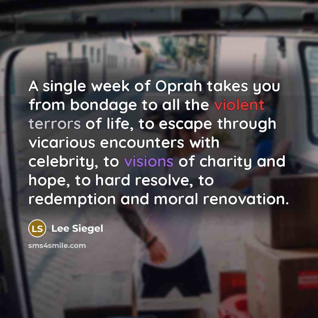“A single week of Oprah takes you from bondage to all the violent terrors of life, to escape through vicarious encounters with celebrity, to visions of charity and hope, to hard resolve, to redemption and moral renovation.” quote by Lee Siegel