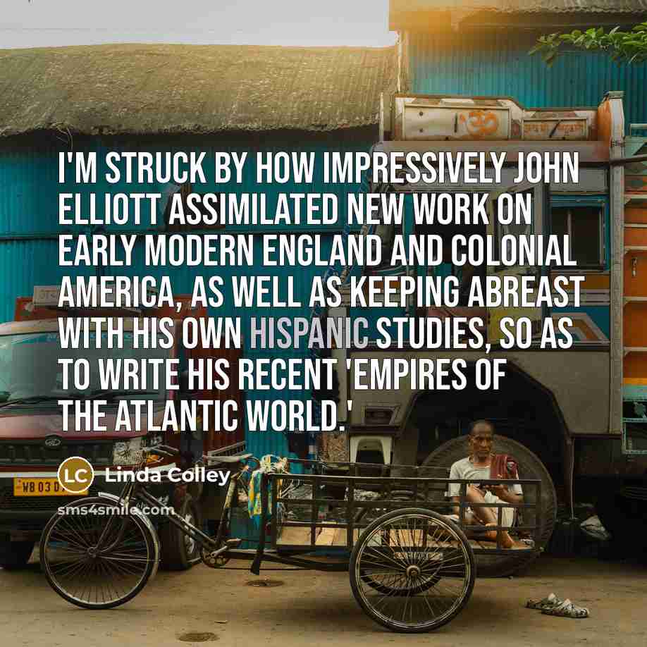 “I'm struck by how impressively John Elliott assimilated new work on early modern England and colonial America, as well as keeping abreast with his own Hispanic studies, so as to write his recent 'Empires of the Atlantic World.'” quote by Linda Colley