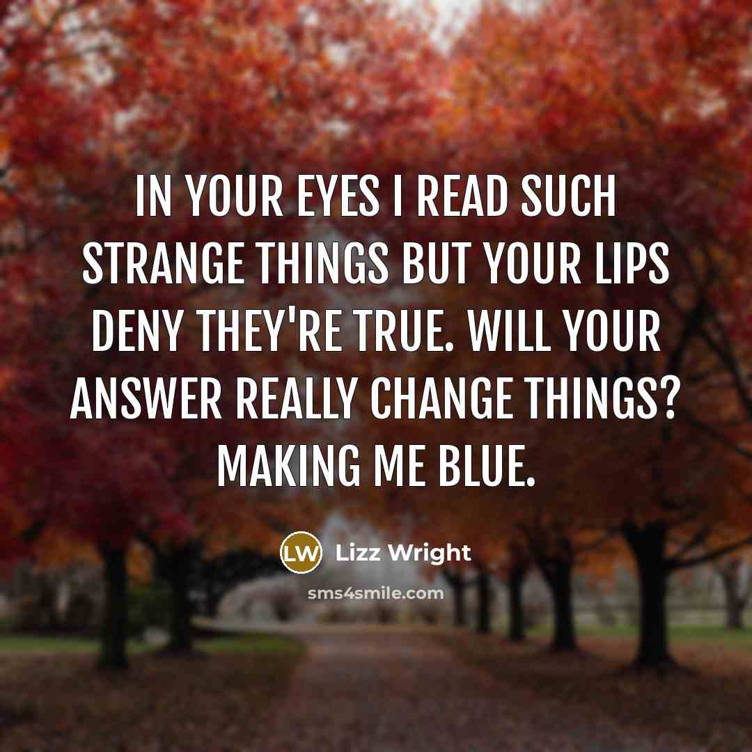 “In your eyes I read such strange things but your lips deny they're true. Will your answer really change things? Making me blue.” quote by Lizz Wright