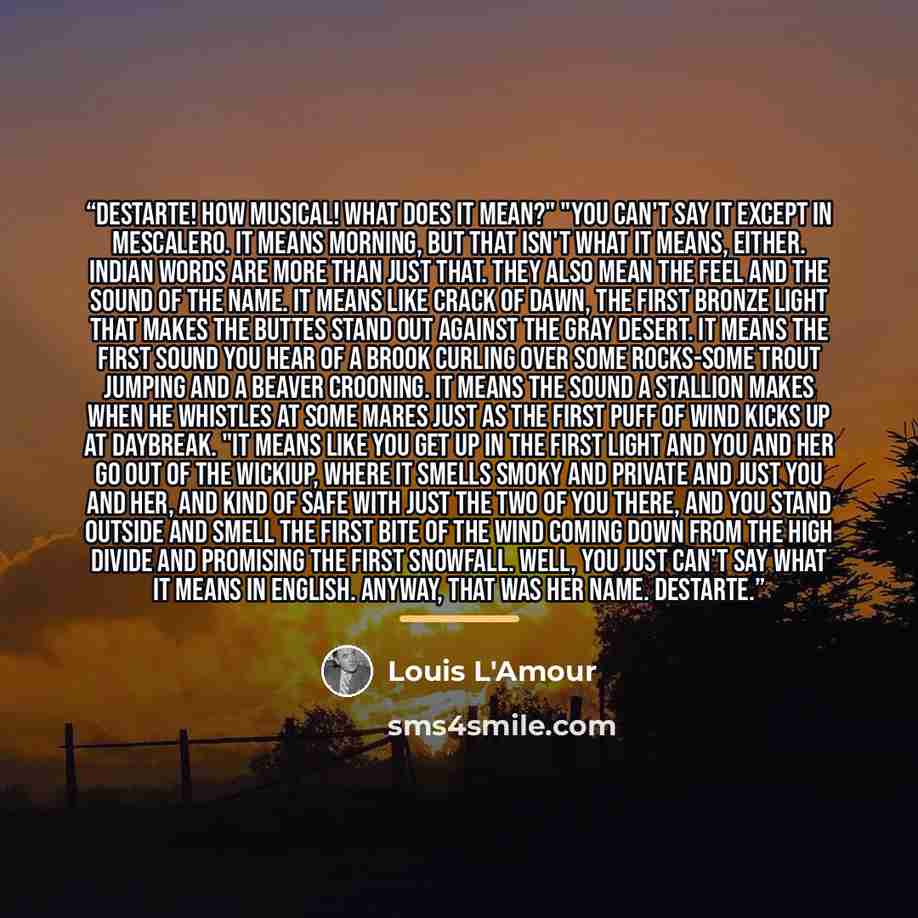 “Destarte! How musical! What does it mean?" "You can't say it except in Mescalero. It means Morning, but that isn't what it means, either. Indian words are more than just that. They also mean the feel and the sound of the name. It means like Crack of Dawn, the first bronze light that makes the…” quote by Louis L'Amour