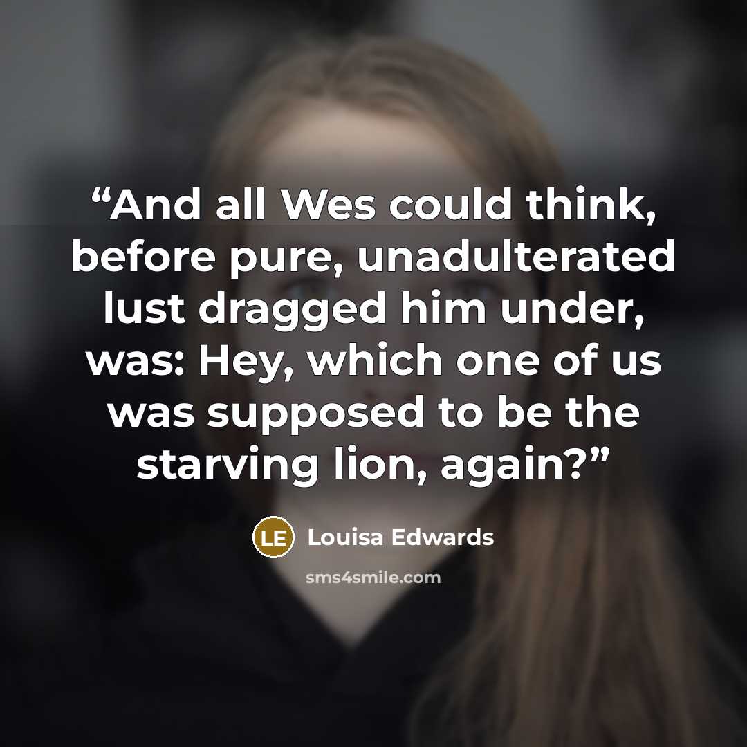 “And all Wes could think, before pure, unadulterated lust dragged him under, was: Hey, which one of us was supposed to be the starving lion, again?” quote by Louisa Edwards