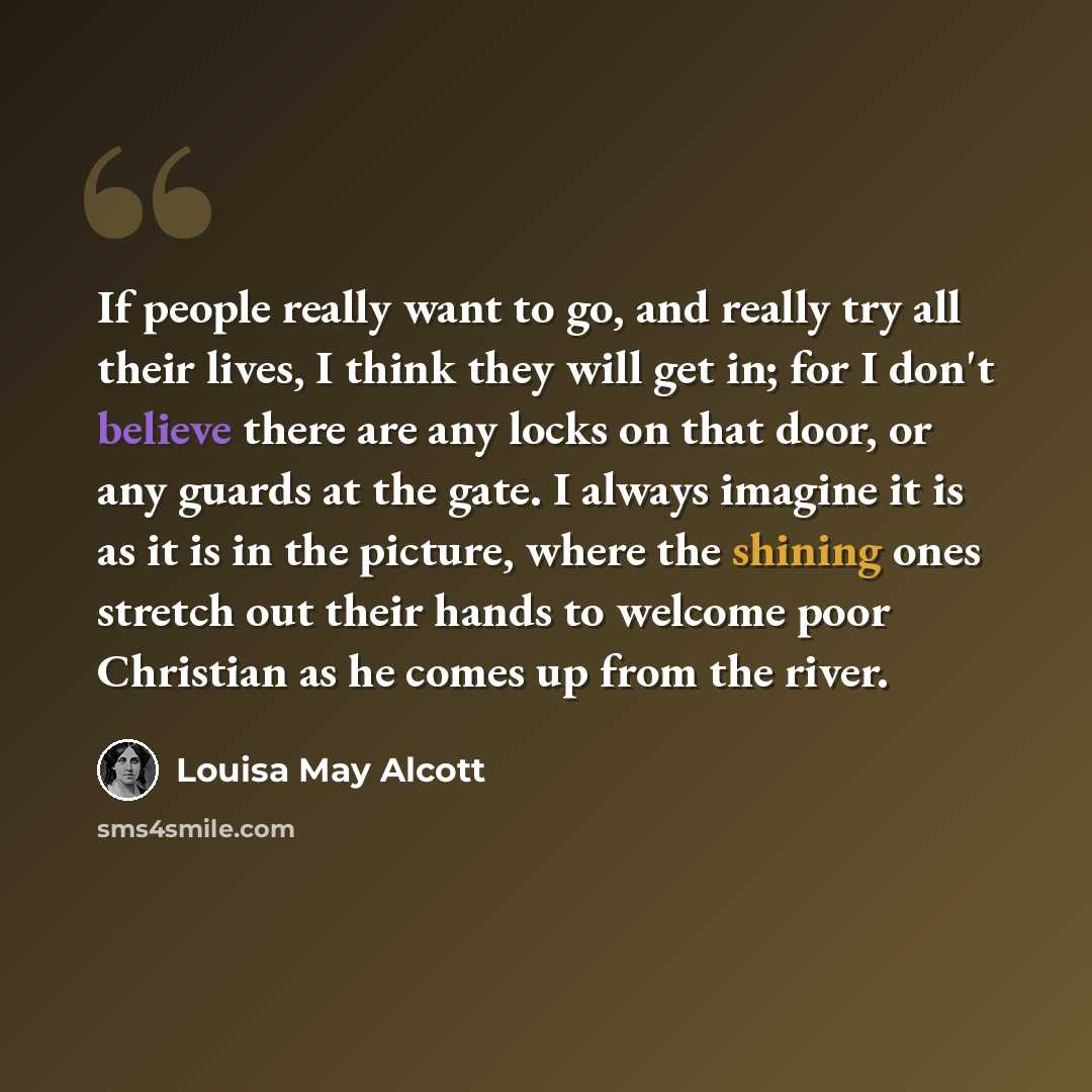 “If people really want to go, and really try all their lives, I think they will get in; for I don't believe there are any locks on that door, or any guards at the gate. I always imagine it is as it is in the picture, where the shining ones stretch out their hands to welcome poor Christian as he…” quote by Louisa May Alcott