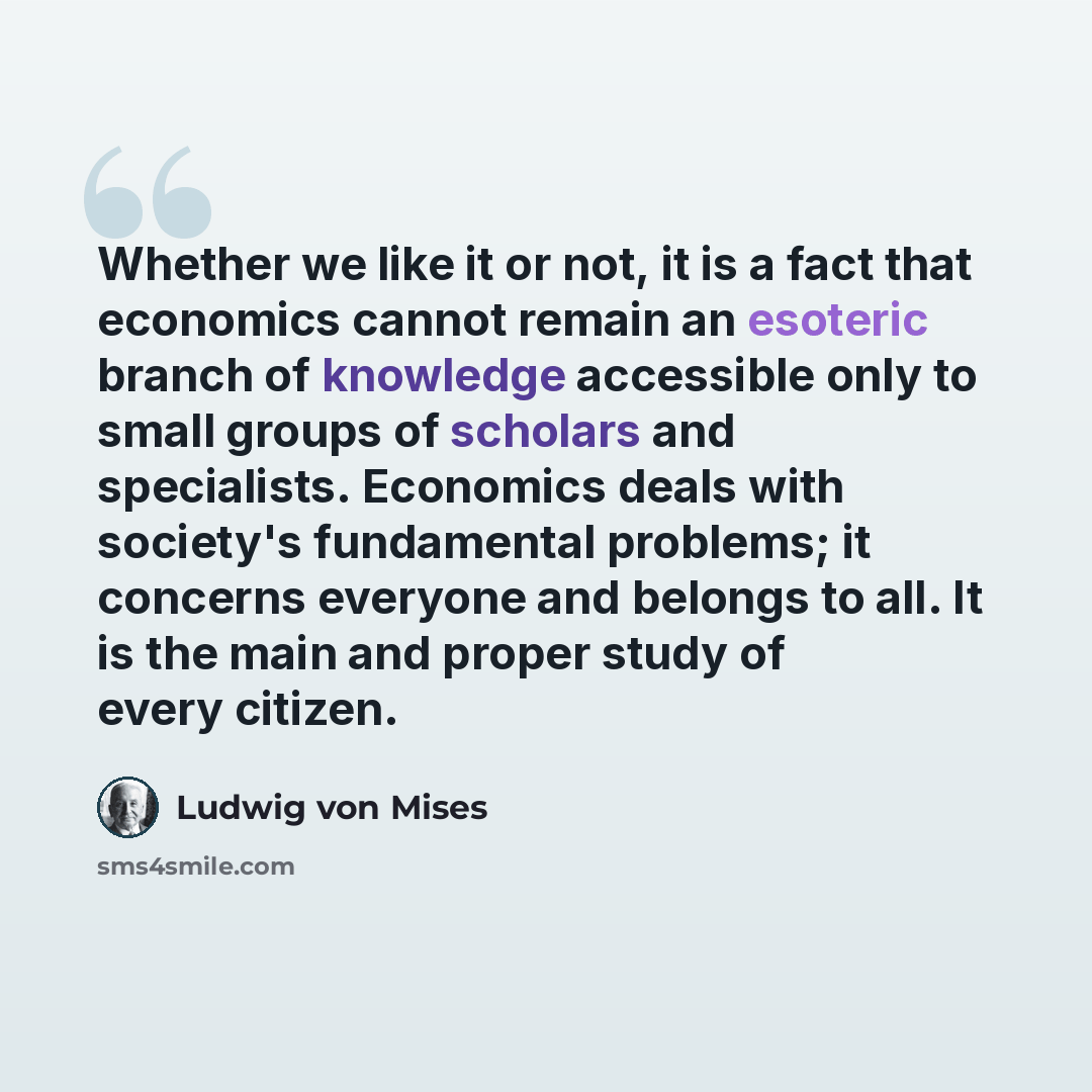 “Whether we like it or not, it is a fact that economics cannot remain an esoteric branch of knowledge accessible only to small groups of scholars and specialists. Economics deals with society's fundamental problems; it concerns everyone and belongs to all. It is the main and proper study of every…” quote by Ludwig von Mises
