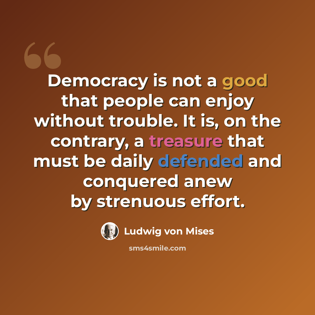 “Democracy is not a good that people can enjoy without trouble. It is, on the contrary, a treasure that must be daily defended and conquered anew by strenuous effort.” quote by Ludwig von Mises