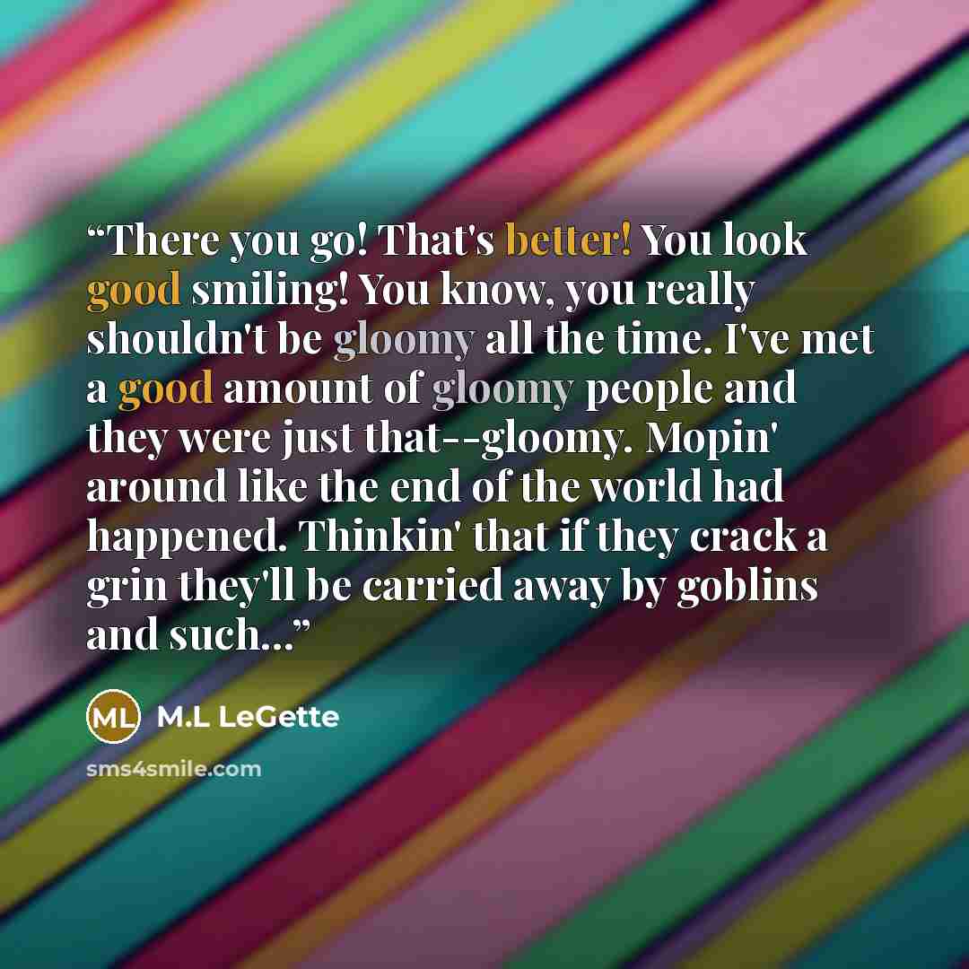 “There you go! That's better! You look good smiling! You know, you really shouldn't be gloomy all the time. I've met a good amount of gloomy people and they were just that--gloomy. Mopin' around like the end of the world had happened. Thinkin' that if they crack a grin they'll be carried away by…” quote by M.L LeGette