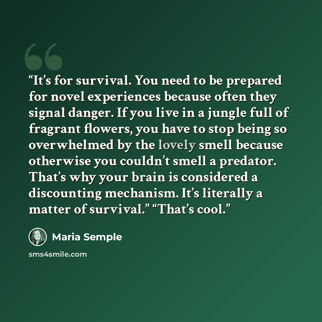 “It’s for survival. You need to be prepared for novel experiences because often they signal danger. If you live in a jungle full of fragrant flowers, you have to stop being so overwhelmed by the lovely smell because otherwise you couldn’t smell a predator. That’s why your brain is considered a…” quote by Maria Semple