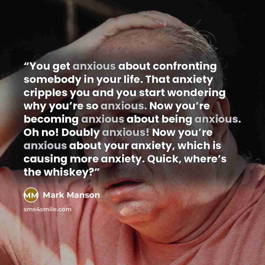 “You get anxious about confronting somebody in your life. That anxiety cripples you and you start wondering why you’re so anxious. Now you’re becoming anxious about being anxious. Oh no! Doubly anxious! Now you’re anxious about your anxiety, which is causing more anxiety. Quick, where’s the whiskey?” quote by Mark Manson