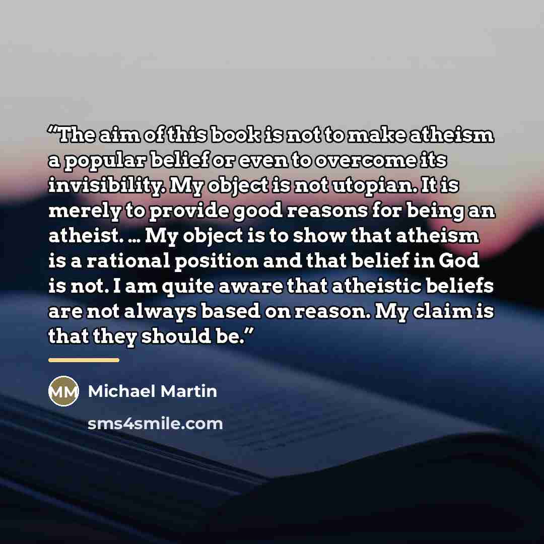 “The aim of this book is not to make atheism a popular belief or even to overcome its invisibility. My object is not utopian. It is merely to provide good reasons for being an atheist. … My object is to show that atheism is a rational position and that belief in God is not. I am quite aware that…” quote by Michael Martin