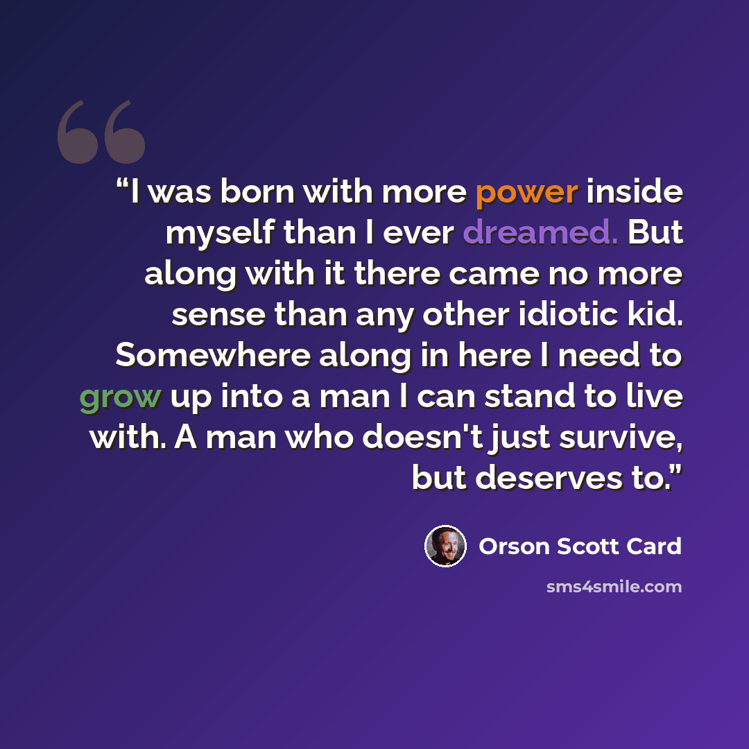 “I was born with more power inside myself than I ever dreamed. But along with it there came no more sense than any other idiotic kid. Somewhere along in here I need to grow up into a man I can stand to live with. A man who doesn't just survive, but deserves to.” quote by Orson Scott Card