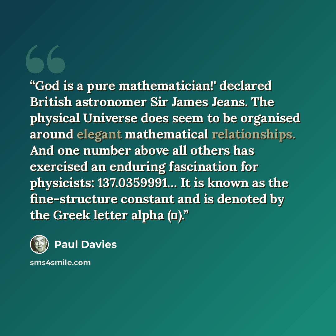 “God is a pure mathematician!' declared British astronomer Sir James Jeans. The physical Universe does seem to be organised around elegant mathematical relationships. And one number above all others has exercised an enduring fascination for physicists: 137.0359991… It is known as the fine-structure…” quote by Paul Davies